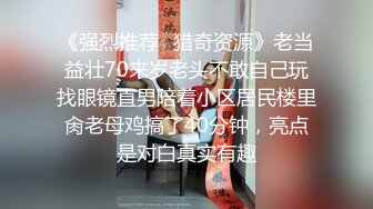 《强烈推荐✿猎奇资源》老当益壮70来岁老头不敢自己玩找眼镜直男陪着小区居民楼里肏老母鸡搞了40分钟，亮点是对白真实有趣