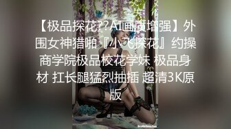 【极品探花??AI画质增强】外围女神猎啪『小飞探花』约操商学院极品校花学妹 极品身材 扛长腿猛烈抽插 超清3K原版