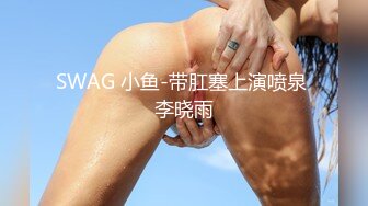 SWAG 小鱼-带肛塞上演喷泉 李晓雨