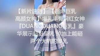 【新片速遞】 【超爆巨乳❤️高颜女神】爆乳丰臀网红女神『DUANGDUANG巨乳』豪华展示超挺豪乳 掉地上能砸两个大坑的爆乳 