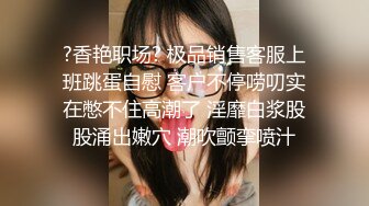 ?香艳职场? 极品销售客服上班跳蛋自慰 客户不停唠叨实在憋不住高潮了 淫靡白浆股股涌出嫩穴 潮吹颤挛喷汁