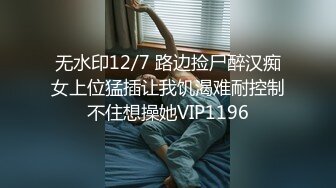 无水印12/7 路边捡尸醉汉痴女上位猛插让我饥渴难耐控制不住想操她VIP1196