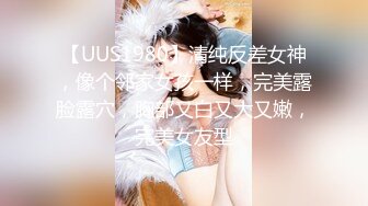 【UUS1980】清纯反差女神，像个邻家女孩一样，完美露脸露穴，胸部又白又大又嫩，完美女友型