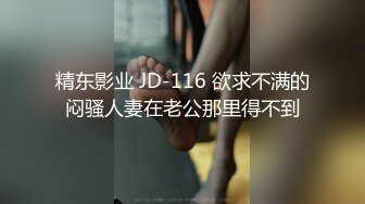 精东影业 JD-116 欲求不满的闷骚人妻在老公那里得不到