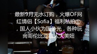 最新9月无水订购，火爆OF网红情侣【Sofia】福利私拍①，国人小伙为国争光，各种玩肏哥伦比亚白人大美妞