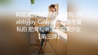 韩国清纯乖巧萝莉小母狗「Rabbyjay Couple」日常性爱私拍 肥臀粉嫩馒头逼美少女【第三弹】