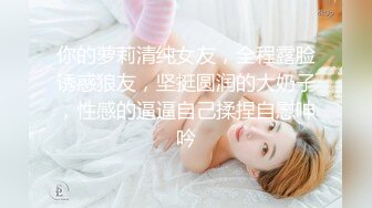 你的萝莉清纯女友，全程露脸诱惑狼友，坚挺圆润的大奶子，性感的逼逼自己揉捏自慰呻吟