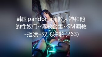 韩国pandor_a调教大神和他的性奴们~调教合集~SM调教~抠喷~双飞啪啪 (263)