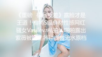 《重磅✿极品反差》露脸才是王道！推特S级身材性感网红骚女Vasileva私拍▲啪啪露出紫薇被金主各种调教无水原档