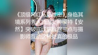 《顶级网红私拍泄密》身临其境系列秀人顶流女神模特【安然】突破底线露脸露三点与摄影师互动这私处真的极品