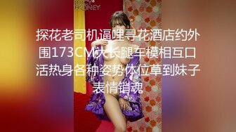 探花老司机逼哩寻花酒店约外围173CM大长腿车模相互口活热身各种姿势体位草到妹子表情销魂