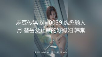 麻豆传媒 blx 0039 纵慾骑人月 替岳父止痒的好媳妇 韩棠