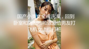   国产小美女全裸洗澡，回到卧室和男友啪啪做爱给男友打飞机女上位打桩