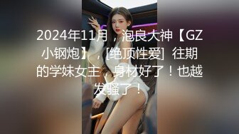 2024年11月，泡良大神【GZ小钢炮】，[绝顶性爱]  往期的学妹女主，身材好了！也越发骚了！