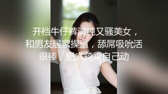   开档牛仔裤清纯又骚美女，和男友居家操逼，舔屌吸吮活很棒，肥穴骑乘自己动