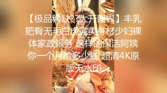 【极品稀缺??大开眼界】丰乳肥臀无毛白虎完美身材少妇裸体家政服务 这样的保洁阿姨你一个月给多少钱 超清4K原版无水印