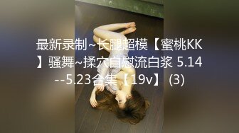 最新录制~长腿超模【蜜桃KK】骚舞~揉穴自慰流白浆 5.14--5.23合集【19v】 (3)