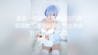 孟婆一碗汤FM重磅回归??真实调教??直接从浴缸拉出来疯狂内射00后空姐