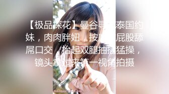 【极品探花】曼谷寻花泰国约妹，肉肉胖妞，按摩推屁股舔屌口交，抬起双腿抽插猛操，镜头拿过来第一视角拍摄