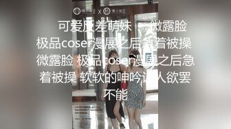 ❤️可爱反差萌妹❤️微露脸 极品coser漫展之后急着被操 微露脸 极品coser漫展之后急着被操 软软的呻吟让人欲罢不能