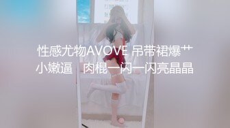 性感尤物AVOVE 吊带裙爆艹小嫩逼   肉棍一闪一闪亮晶晶