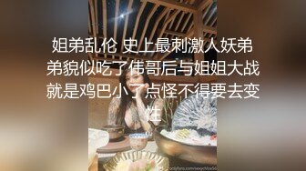 姐弟乱伦 史上最刺激人妖弟弟貌似吃了伟哥后与姐姐大战就是鸡巴小了点怪不得要去变性