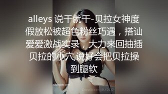 alleys 说干就干-贝拉女神度假放松被超色粉丝巧遇，搭讪爱爱激战实录，大力来回抽插贝拉的小穴,说好会把贝拉操到腿软