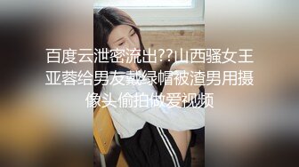 百度云泄密流出??山西骚女王亚蓉给男友戴绿帽被渣男用摄像头偷拍做爱视频