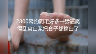 2800网约阴毛好多一舔逼爽得乱耸白浆把套子都搞白了