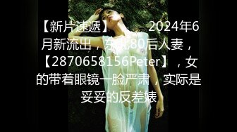 【新片速遞】  ♈♈♈2024年6月新流出，东北80后人妻，【2870658156Peter】，女的带着眼镜一脸严肃，实际是妥妥的反差婊