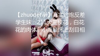 【zhuodetwi】真实约炮反差学生妹，211大三校花，白花花的肉体，小淫娃床上刮目相看