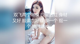  双飞两个嫩模 白里透红 身材又好 脸蛋也好看 操一个 抠一个 赛过活神仙