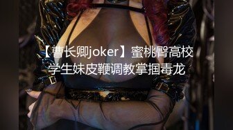 【曹长卿joker】蜜桃臀高校学生妹皮鞭调教掌掴毒龙