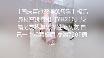 【国庆巨献??淫荡母狗】极品身材高挑御姐『YH216』绿帽男友找单男操性瘾女友 自己一旁观看撸屌 高清720P原版