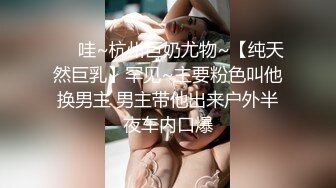 ❤️哇~杭州巨奶尤物~【纯天然巨乳】罕见~主要粉色叫他换男主 男主带他出来户外半夜车内口爆