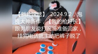 【新片速遞】  2024.9.2，泡良大神新作，【我的枪好长】跟男朋友说打滴滴准备回家，挂完电话就主动把裤子脱了