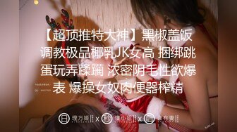 【超顶推特大神】黑椒盖饭 调教极品椰乳JK女高 捆绑跳蛋玩弄蹂躏 浓密阴毛性欲爆表 爆操女奴肉便器榨精