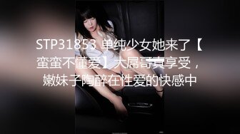 STP31853 单纯少女她来了【蛮蛮不懂爱】大屌哥真享受，嫩妹子陶醉在性爱的快感中