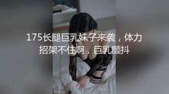 175长腿巨乳妹子来袭，体力招架不住啊，巨乳颤抖