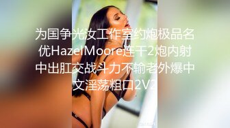 为国争光汝工作室约炮极品名优HazelMoore连干2炮内射中出肛交战斗力不输老外爆中文淫荡粗口2V2