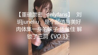 【重磅泄密✨onlyfans】⭐刘玥juneliu⭐ 是个颜值与美好肉体集一身的妹子 质量佳 解锁了三洞《VO.3》