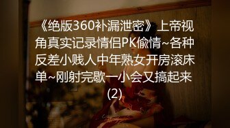 《绝版360补漏泄密》上帝视角真实记录情侣PK偸情~各种反差小贱人中年熟女开房滚床单~刚射完歇一小会又搞起来 (2)