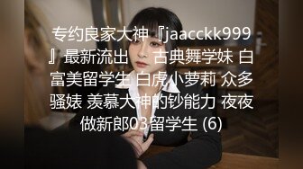 专约良家大神『jaacckk999』最新流出❤️古典舞学妹 白富美留学生 白虎小萝莉 众多骚婊 羡慕大神的钞能力 夜夜做新郎03留学生 (6)