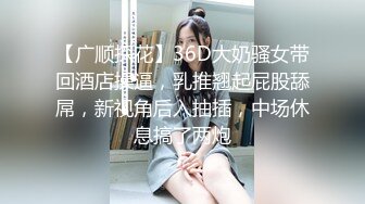 【广顺探花】36D大奶骚女带回酒店操逼，乳推翘起屁股舔屌，新视角后入抽插，中场休息搞了两炮