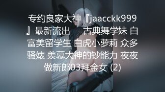 专约良家大神『jaacckk999』最新流出❤️古典舞学妹 白富美留学生 白虎小萝莉 众多骚婊 羡慕大神的钞能力 夜夜做新郎03拜金女 (2)