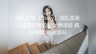 淫乳女神『Diary』淫乱实录 众猛男怼爆极品女神淫娃 疯狂榨精 高潮浪叫