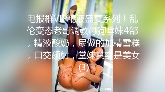 电报群VIP精液盛宴系列！乱伦变态老哥调教母狗堂妹4部，精液酸奶，尿做的加精雪糕，口交颜射，堂妹其实是美女 (3)