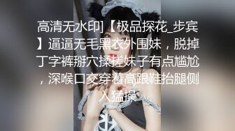 高清无水印]【极品探花_步宾】逼逼无毛黑衣外围妹，脱掉丁字裤掰穴揉搓妹子有点尴尬，深喉口交穿着高跟鞋抬腿侧入猛操