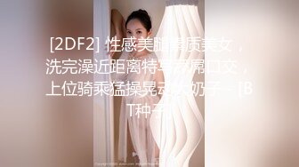 [2DF2] 性感美腿素质美女，洗完澡近距离特写舔屌口交，上位骑乘猛操晃动大奶子 - [BT种子]